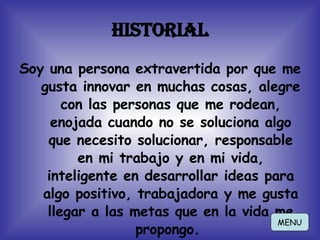 Historial Soy una persona extravertida por que me gusta innovar en muchas cosas, alegre con las personas que me rodean, enojada cuando no se soluciona algo que necesito solucionar, responsable en mi trabajo y en mi vida, inteligente en desarrollar ideas para algo positivo, trabajadora y me gusta llegar a las metas que en la vida me propongo.  MENU 