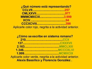 ¿Qué número está representando? CCLVII....................................... 257 CMLXXVII................................... 977 MMMCMXCIX............................. 3.999 XCIV........................................... 94 CCCXCVIII................................... 398 Aplicarle color rojo, negrita a la actividad anterior. ¿Cómo se escribe en sistema romano? 210............................................. CCX 137............................................. CXXXVII 2.163.......................................... MMCLXIII 1.346.......................................... MCCCXLVI 1.999.......................................... MCMXCIX Aplicarle color verde, negrita a la actividad anterior. Alexis Bassilico y Florencia González .   