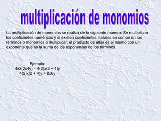 multiplicación de monomios La multiplicación de monomios se realiza de la siguiente manera: Se multiplican los coeficientes numéricos y si existen coeficientes literales en común en los términos o monomios a multiplicar, el producto de ellos es el mismo con un exponente que es la suma de los exponentes de los términos  Ejemplo: 4x2(2x4y) = 4(2)x(2 + 4)y 4(2)x(2 + 4)y = 8x6y 