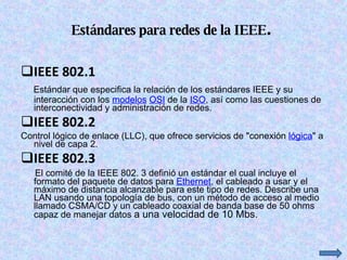 Estándares para redes de la IEEE .  IEEE 802.1  Estándar que especifica la relación de los estándares IEEE y su interacción con los  modelos   OSI  de la  ISO , así como las cuestiones de interconectividad y administración de redes. IEEE 802.2  Control lógico de enlace (LLC), que ofrece servicios de "conexión  lógica " a nivel de capa 2. IEEE 802.3  El comité de la IEEE 802. 3 definió un estándar el cual incluye el formato del paquete de datos para  Ethernet , el cableado a usar y el máximo de distancia alcanzable para este tipo de redes. Describe una LAN usando una topología de bus, con un método de acceso al medio llamado CSMA/CD y un cableado coaxial de banda base de 50 ohms capaz de manejar datos  a una velocidad de 10 Mbs. 