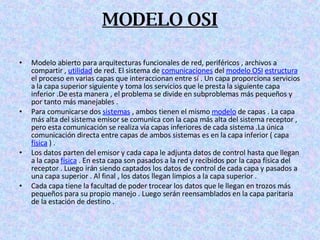 MODELO OSI Modelo abierto para arquitecturas funcionales de red, periféricos , archivos a compartir ,  utilidad  de red. El sistema de  comunicaciones  del  modelo OSI   estructura  el proceso en varias capas que interaccionan entre sí . Un capa proporciona servicios a la capa superior siguiente y toma los servicios que le presta la siguiente capa inferior .De esta manera , el problema se divide en subproblemas más pequeños y por tanto más manejables . Para comunicarse dos  sistemas  , ambos tienen el mismo  modelo  de capas . La capa más alta del sistema emisor se comunica con la capa más alta del sistema receptor , pero esta comunicación se realiza vía capas inferiores de cada sistema .La única comunicación directa entre capas de ambos sistemas es en la capa inferior ( capa  física  ) . Los datos parten del emisor y cada capa le adjunta datos de control hasta que llegan a la capa  física  . En esta capa son pasados a la red y recibidos por la capa física del receptor . Luego irán siendo captados los datos de control de cada capa y pasados a una capa superior . Al final , los datos llegan limpios a la capa superior . Cada capa tiene la facultad de poder trocear los datos que le llegan en trozos más pequeños para su propio manejo . Luego serán reensamblados en la capa paritaria de la estación de destino . 