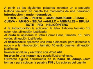 A partir de las siguientes palabras inventen un a pequeña historia teniendo en cuento los momentos de una narración: introducción – nudo - desenlace. TREN – LEÓN – PERRO – GUARDABOSQUE – CASA – CUEVA - AMIGO – SELVA –ANILLO – ANIMALES – BRUJA - BOTE – RÍO – HELICÓPTERO – A la introducción le aplicarán la letra Tahoma tamaño 16, color rojo, alineación justificada. Al nudo le aplicarán la letra Comic Sans, tamaño, 16, color verde, alineación justificada. Al desenlace le aplicarán una letra a elección, pero diferente al nudo y a la introducción, tamaño 16 estilo cursiva, alineación justificada. Inventar un título y escribirlo con Word ARt. Insertarán una imagen que pueda ilustrar el texto. Utilizarán alguna herramienta de la barra de dibujo (auto formas) para colocar la palabra FIN y los autores del cuento