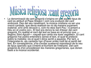 La denominació de cant gregorià s'origina en que aquest tipus de cant es atribuït al Papa Gregori I com una evolució del  cant ambrosià . Des del seu naixement, la música cristiana va ser una  oració  cantada, que devia realitzar-se no de manera purament material, sinó amb devoció o, com ho deia Sant Pau: «Cantant a Déu en el vostre cor». El text era doncs la raó d'ésser del cant gregorià. En realitat el cant del text es basa en el principi que —segons  Sant Agustí — «aquell que canta ora dues vegades». El cant gregorià mai podrà entendre's sense el text, el qual té prelació sobre la melodia i és el qual li dóna sentit a aquesta. Per tant, a l'interpretar-lo, els cantants han d'haver entès molt bé el sentit del text. En conseqüència, s'ha d'evitar qualsevol  impostació  de la veu de tipus operístic que s'intenti el lluïment de l'intèrpret. Del cant gregorià és d'on procedeixen les maneres gregorianes, que donen base a la música occidental. Música religiosa :cant gregoria 