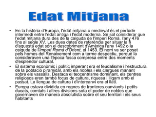 En la història d'Europa, l'edat mitjana o medieval és el període intermedi entre l'edat antiga i l'edat moderna. Se sol considerar que l'edat mitjana dura des de la caiguda de l'imperi Romà, l'any 476 fins al segle XV. Les dues dates de referència per situar la fi d'aquesta edat són el descobriment d'Amèrica l'any 1492 o la caiguda de l' imperi Romà d'Orient , el 1453. El nom va ser posat pels homes del Renaixement com a terme despectiu, perquè la consideraven una l'època fosca compresa entre dos moments d'esplendor cultural. El sistema econòmic i polític imperant era el feudalisme i l'estructura de la població piramidal, amb els nobles i els clergues manant sobre els vassalls. Destaca el teocentrisme dominant, els centres religiosos eren també focus de cultura, riquesa i lligam amb el passat. La llengua de cultura i d'intercanvi era el llatí. Europa estava dividida en regnes de fronteres canviants i petits ducats, comtats i altres divisions sota el poder de nobles que governaven de manera absolutista sobre el seu territori i els seus habitants Edat Mitjana 