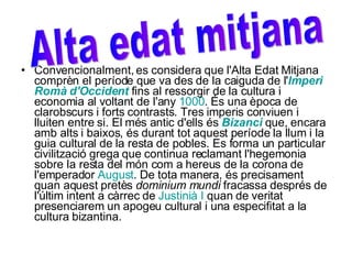 Convencionalment, es considera que l'Alta Edat Mitjana comprèn el període que va des de la caiguda de l' Imperi   Romà   d'Occident  fins al ressorgir de la cultura i economia al voltant de l'any  1000 . És una època de clarobscurs i forts contrasts. Tres imperis conviuen i lluiten entre si. El més antic d'ells és  Bizanci  que, encara amb alts i baixos, és durant tot aquest període la llum i la guia cultural de la resta de pobles. Es forma un particular civilització grega que continua reclamant l'hegemonia sobre la resta del món com a hereus de la corona de l'emperador  August . De tota manera, és precisament quan aquest pretès  dominium mundi  fracassa després de l'últim intent a càrrec de  Justinià  I  quan de veritat presenciarem un apogeu cultural i una especifitat a la cultura bizantina. Alta edat mitjana 