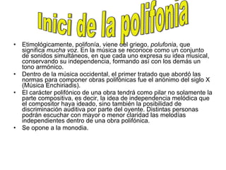 Etimológicamente, polifonía, viene del griego,  polufonia , que significa  mucha voz . En la música se reconoce como un conjunto de sonidos simultáneos, en que cada uno expresa su idea musical, conservando su independencia, formando así con los demás un tono armónico. Dentro de la música occidental, el primer tratado que abordó las normas para componer obras polifónicas fue el anónimo del siglo X (Música Enchiriadis). El carácter polifónico de una obra tendrá como pilar no solamente la parte compositiva, es decir, la idea de independencia melódica que el compositor haya ideado, sino también la posibilidad de discriminación auditiva por parte del oyente. Distintas personas podrán escuchar con mayor o menor claridad las melodías independientes dentro de una obra polifónica. Se opone a la monodia. Inici de la polifonia 