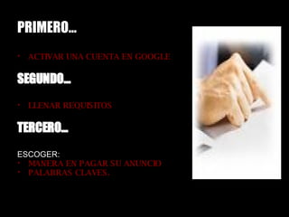 PRIMERO… ACTIVAR UNA CUENTA EN GOOGLE SEGUNDO… LLENAR REQUISITOS TERCERO… ESCOGER: MANERA EN PAGAR SU ANUNCIO PALABRAS CLAVES.