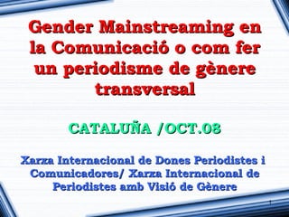 Gender Mainstreaming en
 la Comunicació o com fer
  un periodisme de gènere
        transversal

        CATALUÑA /OCT.08

Xarxa Internacional de Dones Periodistes i
 Comunicadores/ Xarxa Internacional de
     Periodistes amb Visió de Gènere
                                             1
 