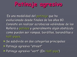 Patinaje agresivo     Es una modalidad del  patinaje  que ha evolucionado desde finales de los años 80. Consiste en realizar acrobacias valiéndose de los Rollers o  patines  y generalmente algún obstáculo como pueden ser rampas, bordillos, barandillas o  half - pipes . Se subdivide en dos categorías principales: Patinaje agresivo "street"  Patinaje agresivo "vert" (En  Half - pipe )  