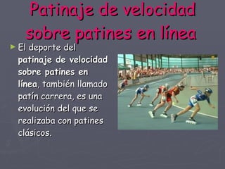 Patinaje de velocidad sobre patines en línea   El deporte del  patinaje de velocidad sobre patines en línea , también llamado patín carrera, es una evolución del que se realizaba con patines clásicos. 