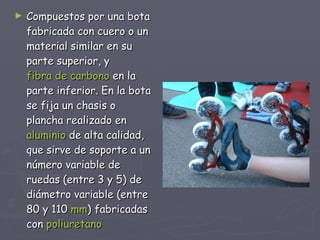 Compuestos por una bota fabricada con cuero o un material similar en su parte superior, y  fibra de carbono  en la parte inferior. En la bota se fija un chasis o plancha realizado en  aluminio  de alta calidad, que sirve de soporte a un número variable de ruedas (entre 3 y 5) de diámetro variable (entre 80 y 110  mm )   fabricadas con  poliuretano   