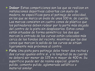 Indoor  Estas competiciones son las que se realizan en instalaciones deportivas cubiertas con suelo de madera, no específicas para el patinaje de velocidad, en las que se marca un óvalo de unos 100 m. de cuerda. Las marcas consisten en cuatro conos de plástico que los patinadores deben rodear por la parte más alejada del centro de la pista sin desplazarlos. Estos conos están situados de forma asimétrica: los dos que marcan la entrada de las curvas están colocados más cerca de los fondos del recinto; mientras que los dos conos que marcan la salida de las curvas se sitúan ligeramente más próximos al centro. Pista  Una pista para patinaje debe tener dos rectas y dos curvas iguales entre sí, y la longitud de su cuerda no deberá ser menor de 125 m ni mayor de 400 m. Su superficie puede ser de resina especial, granito pulido, cemento pulido, aglomerado asfáltico o material similar. 