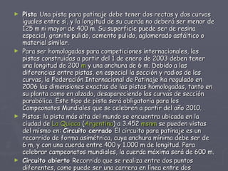 Pista  Una pista para patinaje debe tener dos rectas y dos curvas iguales entre sí, y la longitud de su cuerda no deberá ser menor de 125 m ni mayor de 400 m. Su superficie puede ser de resina especial, granito pulido, cemento pulido, aglomerado asfáltico o material similar. Para ser homologadas para competiciones internacionales, las pistas construidas a partir del 1 de enero de 2003 deben tener una longitud de 200  m  y una anchura de 6 m. Debido a las diferencias entre pistas, en especial la sección y radios de las curvas, la Federación Internacional de Patinaje ha regulado en 2006 las dimensiones exactas de las pistas homologadas, tanto en su planta como en alzado, desapareciendo las curvas de sección parabólica. Este tipo de pista será obligatoria para los Campeonatos Mundiales que se celebren a partir del año 2010. Pistas: la pista más alta del mundo se encuentra ubicada en la ciudad de  La Quiaca  ( Argentina ) a 3.452  msnm  se pueden vistas del mismo en:  Circuito cerrado  El circuito para patinaje es un recorrido de forma asimétrica, cuya anchura mínima debe ser de 6 m, y con una cuerda entre 400 y 1.000 m de longitud. Para celebrar campeonatos mundiales, la cuerda máxima será de 600 m. Circuito abierto  Recorrido que se realiza entre dos puntos diferentes, como puede ser una carrera en línea entre dos ciudades. 