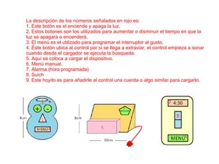 La descripción de los números señalados en rojo es: 1. Este botón es el enciende y apaga la luz. 2. Estos botones son los utilizados para aumentar o disminuir el tiempo en que la luz se apagara o encenderá. 3. El menú es el utilizado para programar el interruptor al gusto.  4. Éste botón ubica al control por si se llega a extraviar, el control empieza a sonar cuando desde el cargador se ejecuta la búsqueda. 5. Aquí se coloca a cargar el dispositivo. 6. Menú manual. 7. Alarma (hora programada) 8. Suich 9. Este hoyito es para añadirle al control una cuerda o algo similar para cargarlo. 