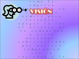 Posicionarnos como la empresa número uno en controles remoto para encender- apagar la luz al alcance de la comunidad a nivel nacional, sobresaliendo por nuestro compromiso con la sociedad y la ética profesional en el campo empresarial  