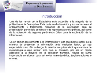 Introducción Una de las ramas de la Estadística más accesible a la mayoría de la población es la Descriptiva. Esta parte se dedica única y exclusivamente al ordenamiento y tratamiento mecánico de la información para su presentación por medio de tablas y de representaciones gráficas, así como de la obtención de algunos parámetros útiles para la explicación de la información. Es un primer acercamiento a la información y, por esa misma razón, es la manera de presentar la información ante cualquier lector, ya sea especialista o no. Sin embargo, lo anterior no quiere decir que carezca de metodología o algo similar, sino que, al contrario, por ser un medio accesible a la mayoría de la población humana, resulta de suma importancia considerar para así evitar malentendidos, tergiversaciones o errores . 