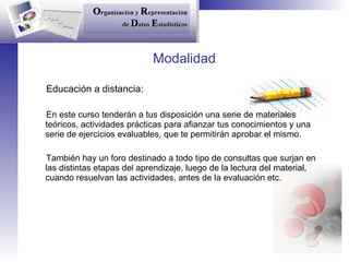 Modalidad Educación a distancia: En este curso tenderán a tus disposición una serie de materiales teóricos, actividades prácticas para afianzar tus conocimientos y una serie de ejercicios evaluables, que te permitirán aprobar el mismo. También hay un foro destinado a todo tipo de consultas que surjan en las distintas etapas del aprendizaje, luego de la lectura del material, cuando resuelvan las actividades, antes de la evaluación etc. 