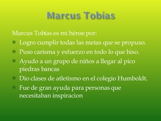 Marcus Tobías es mi héroe por: Logro cumplir todas las metas que se propuso. Puso carisma y esfuerzo en todo lo que hiso. Ayudo a un grupo de niños a llegar al pico piedras bancas Dio clases de atletismo en el colegio Humboldt. Fue de gran ayuda para personas que necesitaban inspiracion 