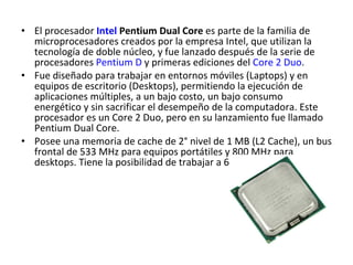 El procesador  Intel  Pentium Dual Core  es parte de la familia de microprocesadores creados por la empresa Intel, que utilizan la tecnología de doble núcleo, y fue lanzado después de la serie de procesadores  Pentium D  y primeras ediciones del  Core 2 Duo . Fue diseñado para trabajar en entornos móviles (Laptops) y en equipos de escritorio (Desktops), permitiendo la ejecución de aplicaciones múltiples, a un bajo costo, un bajo consumo energético y sin sacrificar el desempeño de la computadora. Este procesador es un Core 2 Duo, pero en su lanzamiento fue llamado Pentium Dual Core. Posee una memoria de cache de 2° nivel de 1 MB (L2 Cache), un bus frontal de 533 MHz para equipos portátiles y 800 MHz para desktops. Tiene la posibilidad de trabajar a 64 bits. 
