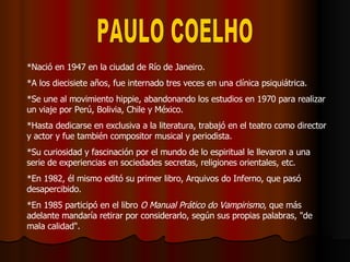 PAULO COELHO *Nació en 1947 en la ciudad de Río de Janeiro.  *A los diecisiete años, fue internado tres veces en una clínica psiquiátrica. *Se une al movimiento hippie, abandonando los estudios en 1970 para realizar un viaje por Perú, Bolivia, Chile y México. *Hasta dedicarse en exclusiva a la literatura, trabajó en el teatro como director y actor y fue también compositor musical y periodista. *Su curiosidad y fascinación por el mundo de lo espiritual le llevaron a una serie de experiencias en sociedades secretas, religiones orientales, etc.  *En 1982, él mismo editó su primer libro, Arquivos do Inferno, que pasó desapercibido.  *En 1985 participó en el libro  O Manual Prático do Vampirismo , que más adelante mandaría retirar por considerarlo, según sus propias palabras, &quot;de mala calidad&quot;.  