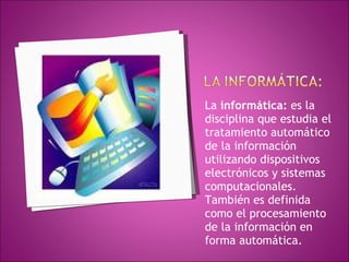 La  informática:  es la disciplina que estudia el tratamiento automático de la información utilizando dispositivos electrónicos y sistemas computacionales. También es definida como el procesamiento de la información en forma automática.   