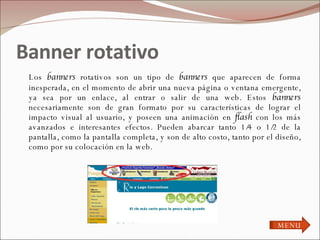 Banner rotativo  Los  banners  rotativos son un tipo de  banners  que aparecen de forma inesperada, en el momento de abrir una nueva página o ventana emergente, ya sea por un enlace, al entrar o salir de una web. Estos  banners  necesariamente son de gran formato por su características de lograr el impacto visual al usuario, y poseen una animación en  flash  con los más avanzados e interesantes efectos. Pueden abarcar tanto 1/4 o 1/2 de la pantalla, como la pantalla completa, y son de alto costo, tanto por el diseño, como por su colocación en la web. MENU 
