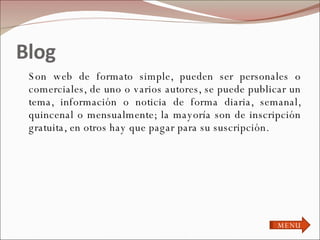 Blog Son web de formato simple, pueden ser personales o comerciales, de uno o varios autores, se puede publicar un tema, información o noticia de forma diaria, semanal, quincenal o mensualmente; la mayoría son de inscripción gratuita, en otros hay que pagar para su suscripción. MENU 