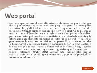 Web portal  Son web que poseen el más alto número de usuarios por visita, por clic y por impresión; estas web son propicias para las principales campañas de publicidad en internet, por lo que se cotizan en alto costo. Los  weblogs  también son un tipo de web portal. Cada país tiene una o varias web portales, en su mayoría suelen ser periódicos  online , que tienen varias publicaciones de noticias al día, siendo la noticia y la información un elemento principal en estos tipos de web, y de ahí el gran número de usuarios por visitas que posee. Existen webs portales (y buscadores) que suelen llamarse comunidad, por la gran cantidad de usuarios que poseen (por estadística millones de usuarios), alojados en distintas secciones, con una cuenta gratuita que incluye: grupo, correo electrónico ( email ),  blog , versión beta, versión plus, página web. La web portal es de tipo internacional, porque se proyecta en internet a nivel mundial. MENU 