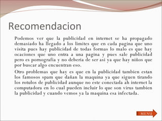 Recomendacion Podemos ver que la publicidad en internet se ha propagado demasiado ha llegado a los limites que en cada pagina que uno visita pues hay publicidad de todas formas lo malo es que hay ocaciones que uno entra a una pagina y pues sale publicidad pero es pornografia y no deberia de ser asi ya que hay niños que por buscar algo encuentran eso. Otro problemas que hay es que en la publicidad tambien estan los famosos spam que dañan la maquina ya que siguen tirando los rotulos de publicidad aunque no este conectada ah internet la computadora en lo cual pueden incluir lo que son virus tambien la publicidad y cuando vemos ya la maquina esa infectada. MENU 