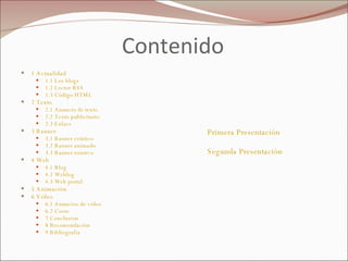 Contenido 1 Actualidad  1.1 Los blogs   1.2 Lector RSS  1.3 Código HTML  2 Texto  2.1 Anuncio de texto  2.2 Texto publicitario  2.3 Enlace  3 Banner  3.1 Banner estático   3.2 Banner animado  3.3 Banner rotativo  4 Web  4.1 Blog  4.2 Weblog  4.3 Web portal  5 Animación  6 Vídeo  6.1 Anuncios de vídeo  6.2 Costo 7 Conclusion 8 Recomendación 9 Bibliografia Primera Presentación Segunda Presentación 