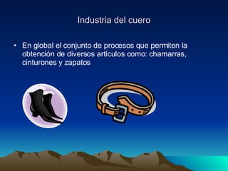Industria del cuero En global el conjunto de procesos que permiten la obtención de diversos artículos como: chamarras, cinturones y zapatos  