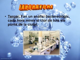Tercer:  Fan un anàlisi bactereològic, cada hora miren el clor de tots els punts de la ciutat.   LABORATORI 