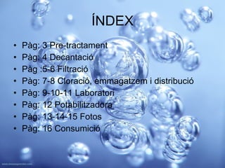 ÍNDEX Pàg: 3 Pre-tractament Pàg: 4 Decantació Pàg :5-6 Filtració Pàg: 7-8 Cloració, emmagatzem i distribució  Pàg: 9-10-11 Laboratori Pàg: 12 Potabilitzadora Pàg: 13-14-15 Fotos Pàg: 16 Consumició 