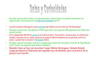 Ronaldo con tan solo 16 años, ya impresionaba a todo el país y la prensa mundial por su espectacular intervención en la  selección   brasileña  sub-17   Los aficionados distinguen a esta  estrella  del fútbol con el titulo de "El Fenomeno".   Ronaldo es parte del Top 100 de la FIFA que lista a los mejores 100 jugadores de fútbol del mundo (vivos).  En la temporada 98-99 su  carrera  se frenó en seco. Tras sufrir varios avisos, su maltrecho tendón rotuliano de la rodilla derecha se quebró definitivamente en un partido contra el Lazio. cuando fue a encarar a  Fernando  Couto.  Ronaldo inquietó al mundo. Sufrió un colapso poco antes del encuentro final de la Copa Mundo ante Francia. Se especuló que padecía epilepsia.  Ronaldo tiene un hijo con su primer mujer Milene Domingues, llamado Ronald. Luego perdieron el embarazo del segundo hijo de Ronaldo, pero el primero de la pareja con Cicarelli . Datos y Curiosidades 