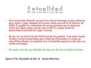 En la actualidad, Ronaldo, se ejercita a diario haciendo un gran esfuerzo para volver a jugar después de la grave lesión que sufrió en febrero de 2008. El jugador ha comentado en varias ocasiones que su deseo es fichar por algún equipo cuando este al 100 %, aunque nunca ha descartado la decisión de colgar la botas. De ser así, se habrá ido del fútbol uno de los grandes. Tras haber hecho tardes y noches memorables para todos los aficionados a lo largo de esta última década, la incógnita es si el brasileño seguirá un año más o su rodilla dirá basta. Es bueno recordar que Ronaldo solo hay uno. El otro se llama Cristiano. Ignacio Fdz.-Escandón de Ron  &  Sergio Martinez  Actualidad 
