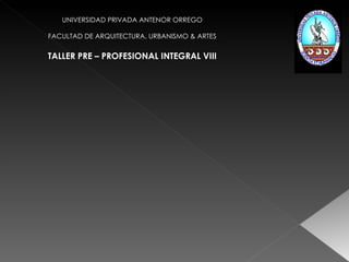 UNIVERSIDAD PRIVADA ANTENOR ORREGO FACULTAD DE ARQUITECTURA, URBANISMO & ARTES TALLER PRE – PROFESIONAL INTEGRAL VIII 