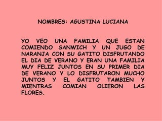NOMBRES: AGUSTINA LUCIANA YO VEO UNA FAMILIA QUE ESTAN COMIENDO SANWICH Y UN JUGO DE NARANJA CON SU GATITO DISFRUTANDO EL DIA DE VERANO Y ERAN UNA FAMILIA MUY FELIZ JUNTOS EN SU PRIMER DIA DE VERANO Y LO DISFRUTARON MUCHO JUNTOS Y EL GATITO TAMBIEN Y MIENTRAS COMIAN OLIERON LAS FLORES. 
