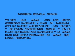 NOMBRES: MICAELA  ORIANA YO VEO  UNA  MAMÁ  CON  LOS  HIJOS COMIENDO SANGUCHE Y JUGO  DE  NARANJA  CON SU GATITO ALREDEDOR DEL  LAS  FLORES Y  SE ESTAN DIVIRTIENDO  MUCHO  Y  EN EL PLATO QUEDARON DOS SANGUCHES Y LA  MAMÁ DIJO QUE LINDA PRIMAVERA  SI  MAMÁ  QUE  LINDA  PRIMAVERA 