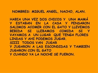 NOMBRES: MIGUEL ANGEL, NACHO, ALAN.  HABIA UNA VEZ DOS CHICOS Y  UNA MAMÁ  Y ESTABAN EN LA CASA Y PENSARON SALIMOS ACOMER CON EL GATO Y LLEVEMOS BEBIDA SI LLEBAMOS COMIDA SI Y VAYAMOS A  UN LUGAR  QUE TENGA FLORES  LINDAS Y AHI PODEMOS JUGAR. SIIII  TODOS VAN  JUGAR Y JUGARON A LAS ESCONDIDAS Y TAMBIEN JUGARON CON EL GATO Y CUANDO YA LA NOCHE SE FUERON. 