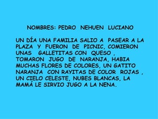 NOMBRES: PEDRO  NEHUEN  LUCIANO UN DÍA UNA FAMILIA SALIO A  PASEAR A LA PLAZA  Y  FUERON  DE  PICNIC, COMIERON  UNAS  GALLETITAS CON  QUESO ,  TOMARON  JUGO  DE  NARANJA, HABIA  MUCHAS FLORES DE COLORES, UN GATITO  NARANJA  CON RAYITAS DE COLOR  ROJAS , UN CIELO CELESTE, NUBES BLANCAS, LA MAMÁ LE SIRVIO JUGO A LA NENA. 