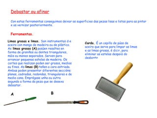 Debastar ou afinar Con estas ferramentas conseguimos deixar as superficies das pezas lisas e listas para as pintar e as vernizar posteriormente. Ferramentas. Limas grosas e limas.  Son instrumentos d e aceiro con mango de madeira ou de plástico. As  limas grosas (A)  posúen resaltes en forma de graniños ou dentes triangulares, máis ou menos separados. Serven para arrancar pequenas estelas de madeira. Os cortes que realizan poden ser grosos, medios ou finos. As  limas (B)  teñen a cara estriada.  Ambas poden presentar diferentes seccións: planas, cadradas, redondas, triangulares e de media cana. Emprégase unha ou outra segundo a forma da peza que se desexa debastar. A Carda.  É un cepillo de púas de aceiro que serve para limpar as limas e as limas grosas, é dicir, para eliminar as estelas despois do desbaste. B 