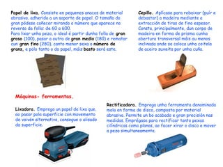 Papel de lixa.  Consiste en pequenos anacos de material abrasivo, adherido a un soporte de papel. O tamaño do gran pódese coñecer mirando o número que aparece no reverso da folla: de 60 a 600. Para lixar unha peza, o ideal é partir dunha folla de  gran groso  (100), pasar a outra de  gran medio  (180) e rematar cun  gran fino  (280). canto menor sexa o  número de grans,  e polo tanto o do papel, máis  basto  será este. Cepillo.  Aplícase para rebaixar (puír e debastar) a madeira mediante a extracción de tiras de fino espesor. Consta, principalmente, dun corpo de madeira en forma de prisma cunha abertura transversal máis ou menos inclinada onde se coloca unha coitela de aceiro suxeita por unha cuña. Máquinas- ferramentas. Lixadora.  Emprega un papel de lixa que, ao pasar pola superficie con movemento de vaivén alternativo, consegue o alisado da superficie . Rectificadora.  Emprega unha ferramenta denominada mola en forma de disco, composta por material abrasivo. Permite un bo acabado e gran precisión nas medidas. Emprégase para rectificar tanto pexas cilíndricas como planas, ao facer xirar o disco e mover a peza simultaneamente. 