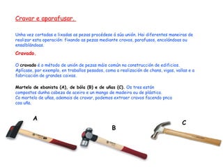 Cravar e aparafusar.  Unha vez cortadas e lixadas as pezas procédese á súa unión. Hai diferentes maneiras de realizar esta operación: fixando as pezas mediante cravos, parafusos, encolándoas ou ensalblándoas. Cravado.  O  cravado  é o método de unión de pezas máis común na construcción de edificios. Aplícase, por exemplo, en traballos pesados, coma a realización de chans, vigas, vallas e a fabricación de grandes caixas. Martelo de ebanista (A), de bóla (B) e de uñas (C).  Os tres están compostos dunha cabeza de aceiro e un mango de madeira ou de plástico. Co martelo de uñas, ademais de cravar, podemos extraer cravos facendo pnca coa uña. A B C 