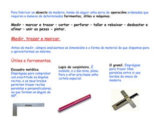 Para fabricar un  obxecto  de madeira, hanse de seguir unha serie de  operacións  ordenadas que requiren o manexo de determinadas  ferrmentas, útiles e máquinas. Medir – marcar e trazar – cortar – perforar – tallar e rebaixar – desbastar e afinar – unir as pezas - pintar. Medir, trazar e marcar. Antes de medir, cómpre analizarmos as dimensións e a forma do material do que dispomos para o aproveitarmos ao máximo. Útiles e ferramentas. Escuadro metálica . Emprégase para comprobar con exactitude os ángulos rectos, e os seus brazos permiten trazar rectas paralelas e perpendiculares, xa que forman un ángulo de 90º. Lapis de carpinteiro.  É ovalado, e a súa mina, plana. Para o afiar precísase unha coitela especial. O gramil.  Emprégase para trazar liñas paralelas entre si aos bordos do anaco de madeira. 