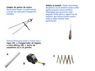 Subela ou punzón.  Consta dun mango de plástico ou de madeira unido a unha agulla de punta cónica metálica. Emprégase para practicar unha pequena fenda sobre a superficie da madeira, que indica o punto exacto  onde se debe realizar unha perforación. Compás de puntas de aceiro.  Serve para trazar circunferencias e arcos, así como para transportar medidas. Outros útiles para medir e trazar son a  regra (A), o transportador de ángulos, a cinta métrica (B), o metro de carpinteiro (C) e os patróns. A B C 