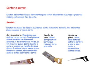 Cortar e serrar. Existen diferentes tipos de ferramentas para cortar dependendo da dureza e grosor da madeira, así como do tipo do corte. Serróns. Constan dun mango de madeira ou plástico e unha folla ancha de metal. Hai diferentes clases, segundo o tipo de corte. Serrón ordinario.  Emprégase para realizar cortes rectos. Con el pódense serrar madeiras de diferentes grosores. A folla metálica é ríxida, co fin de evitar que se dobre durante o corte, e o número e tamaño dos seus dentes é variable. Canto menor sexa o número de dentes, estes serán máis grandes e máis basto será o corte. Serrón de cota.  Úsase para practicar cortes que requiren certa precisión. Serrón de punta.  A súa folla metálica estreita permite o xiro e, polo tanto, a obtención de cortes curvos. 