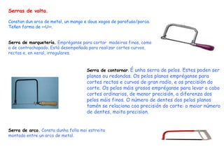 Serras de volta . Constan dun arco de metal, un mango e dous xogos de parafuso/porca. Teñen forma de <<U>>. Serra de marquetería.   Empréganse para cortar  madeiras finas, como a de contrachapado. Está desempeñada para realizar cortes curvos, rectos e, en xeral, irregulares.  Serra de contornar .  É unha serra de pelos. Estes poden ser planos ou redondos. Os pelos planos empréganse para cortes rectos e curvos de gran radio, e os precisión do corte. Os pelos máis grosos empréganse para levar a cabo cortes ordinarios, de menor precisión, a diferenza dos pelos máis finos. O número de dentes dos pelos planos tamén se relaciona coa precisión do corte: o maior número de dentes, moita precision. Serra de arco.   Consta dunha folla moi estreita montada entre un arco de metal. 
