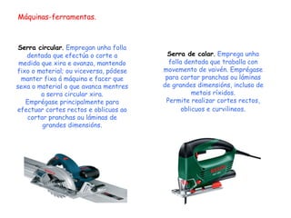 Máquinas-ferramentas. Serra circular .  Empregan unha folla dentada que efectúa o corte a medida que xira e avanza, mantendo fixo o material; ou viceversa, pódese manter fixa á máquina e facer que sexa o material o que avanca mentres a serra circular xira. Emprégase principalmente para efectuar cortes rectos e oblicuos ao cortar pranchas ou láminas de grandes dimensións. Serra de calar .  Emprega unha folla dentada que traballa con movemento de vaivén. Emprégase para cortar pranchas ou láminas de grandes dimensións, incluso de metais ríxidos. Permite realizar cortes rectos, oblicuos e curvilineos . 