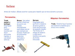 Perforar Ferramentas. Antes de tradear, débese suxeitar a peza para impedir que se mova durante o proceso. Trade manual o berbequí.  Emprégase para realizar buratos con maior precisióne rapidez, e con menor esforzo. Brocas.   Son unhas barras cilíndricas de aceiro con fendas. Incorpóranse austradese son as que realizan oos buratos. Poden ser de diferentes materiais, loxitudes e diámetros. Barrena.   Emprégase para perforar a madeira de pouco grosor e facer perforacións de pequeño tamaño. Ten forma de T, mango de madeira e unha barra metálica con punta de forma helicoidal. Máquinas-ferramentas. Trade.   Permite facer buratos nun material a medida que a broca xira e avanza. 