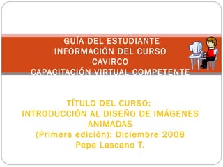   GUÍA DEL ESTUDIANTE INFORMACIÓN DEL CURSO CAVIRCO CAPACITACIÓN VIRTUAL COMPETENTE     TÍTULO DEL CURSO:  INTRODUCCIÓN AL DISEÑO DE IMÁGENES ANIMADAS (Primera edición): Diciembre 2008 Pepe Lascano T.     